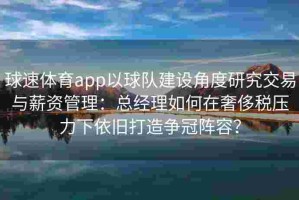 球速体育app以球队建设角度研究交易与薪资管理：总经理如何在奢侈税压力下依旧打造争冠阵容？