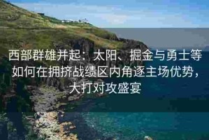 西部群雄并起：太阳、掘金与勇士等如何在拥挤战绩区内角逐主场优势，大打对攻盛宴