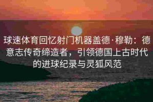 球速体育回忆射门机器盖德·穆勒：德意志传奇缔造者，引领德国上古时代的进球纪录与灵狐风范
