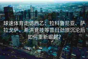 球速体育走访西乙：拉科鲁尼亚、萨拉戈萨、希洪竞技等昔日劲旅沉沦后如何重新崛起？