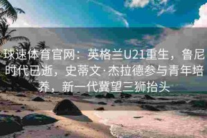 球速体育官网：英格兰U21重生，鲁尼时代已逝，史蒂文·杰拉德参与青年培养，新一代冀望三狮抬头
