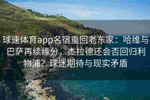 球速体育app名宿重回老东家：哈维与巴萨再续缘分，杰拉德还会否回归利物浦？球迷期待与现实矛盾