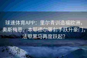 球速体育APP：里尔青训造福欧洲，奥斯梅恩、本耶德尔等射手跃升豪门，法甲黑马再度跃起？