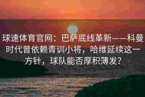 球速体育官网：巴萨底线革新——科曼时代曾依赖青训小将，哈维延续这一方针，球队能否厚积薄发？