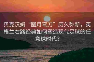 贝克汉姆“圆月弯刀”历久弥新，英格兰右路经典如何塑造现代足球的任意球时代？
