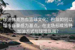 球速体育热血篮球文化：粉丝如何以城市自豪感为基点，在主场形成独特加油方式与球馆氛围？
