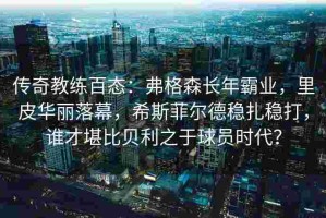 传奇教练百态：弗格森长年霸业，里皮华丽落幕，希斯菲尔德稳扎稳打，谁才堪比贝利之于球员时代？