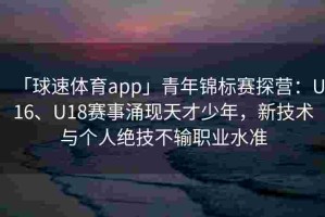 「球速体育app」青年锦标赛探营：U16、U18赛事涌现天才少年，新技术与个人绝技不输职业水准