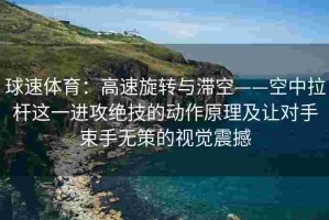 球速体育：高速旋转与滞空——空中拉杆这一进攻绝技的动作原理及让对手束手无策的视觉震撼