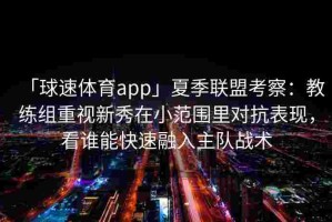 「球速体育app」夏季联盟考察：教练组重视新秀在小范围里对抗表现，看谁能快速融入主队战术