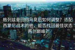 格列兹曼回归马竞后如何调整？适配西蒙尼战术的他，能否找回最佳状态再创巅峰？