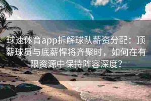 球速体育app拆解球队薪资分配：顶薪球员与底薪悍将齐聚时，如何在有限资源中保持阵容深度？