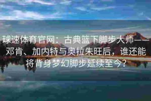 球速体育官网：古典篮下脚步大师——邓肯、加内特与奥拉朱旺后，谁还能将背身梦幻脚步延续至今？