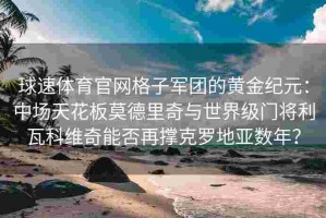 球速体育官网格子军团的黄金纪元：中场天花板莫德里奇与世界级门将利瓦科维奇能否再撑克罗地亚数年？