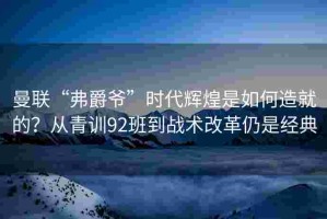 曼联“弗爵爷”时代辉煌是如何造就的？从青训92班到战术改革仍是经典