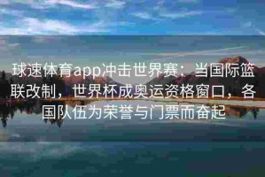 球速体育app冲击世界赛：当国际篮联改制，世界杯成奥运资格窗口，各国队伍为荣誉与门票而奋起