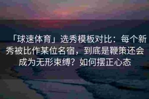 「球速体育」选秀模板对比：每个新秀被比作某位名宿，到底是鞭策还会成为无形束缚？如何摆正心态