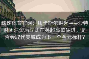 球速体育官网：纽卡斯尔崛起——沙特财团注资后立即在英超高歌猛进，是否会取代曼城成为下一个金元标杆？