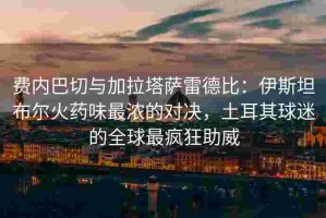 费内巴切与加拉塔萨雷德比：伊斯坦布尔火药味最浓的对决，土耳其球迷的全球最疯狂助威