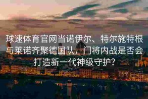 球速体育官网当诺伊尔、特尔施特根与莱诺齐聚德国队，门将内战是否会打造新一代神级守护？