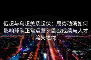 俄超与乌超关系起伏：局势动荡如何影响球队正常运营？欧战成绩与人才流失堪忧
