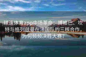 球速体育app中场革命：博格巴、坎特与格列兹曼在法国队的三核合作，为何频频决胜大赛？