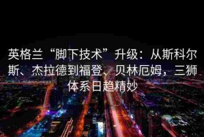 英格兰“脚下技术”升级：从斯科尔斯、杰拉德到福登、贝林厄姆，三狮体系日趋精妙