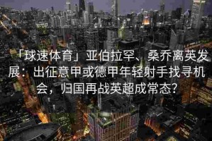 「球速体育」亚伯拉罕、桑乔离英发展：出征意甲或德甲年轻射手找寻机会，归国再战英超成常态？