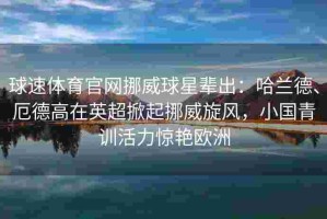 球速体育官网挪威球星辈出：哈兰德、厄德高在英超掀起挪威旋风，小国青训活力惊艳欧洲