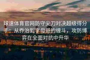 球速体育官网防守尖刀对决超级得分手：从乔治到字母哥的缠斗，攻防博弈在全面对抗中升华