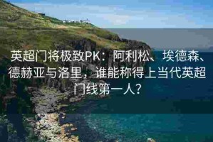 英超门将极致PK：阿利松、埃德森、德赫亚与洛里，谁能称得上当代英超门线第一人？