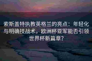 索斯盖特执教英格兰的亮点：年轻化与明确技战术，欧洲杯亚军能否引领世界杯新篇章？