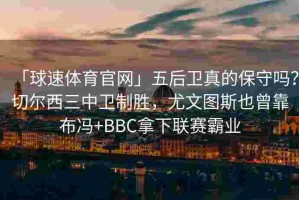 「球速体育官网」五后卫真的保守吗？切尔西三中卫制胜，尤文图斯也曾靠布冯+BBC拿下联赛霸业