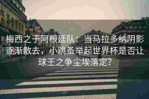 梅西之于阿根廷队：当马拉多纳阴影逐渐散去，小跳蚤举起世界杯是否让球王之争尘埃落定？