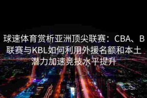 球速体育赏析亚洲顶尖联赛：CBA、B联赛与KBL如何利用外援名额和本土潜力加速竞技水平提升