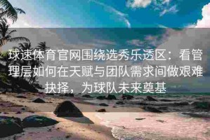 球速体育官网围绕选秀乐透区：看管理层如何在天赋与团队需求间做艰难抉择，为球队未来奠基