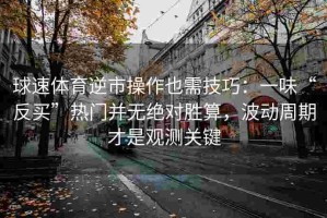 球速体育逆市操作也需技巧：一味“反买”热门并无绝对胜算，波动周期才是观测关键
