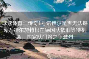 球速体育：传奇1号诺伊尔是否无法撼动？特尔施特根在德国队依旧等待机会，国家队门将之争激烈