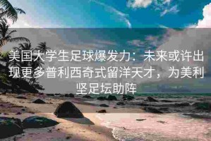 美国大学生足球爆发力：未来或许出现更多普利西奇式留洋天才，为美利坚足坛助阵