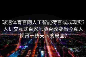 球速体育官网人工智能荷官或成现实？人机交互式百家乐能否改变当今真人视讯一统天下的局面？