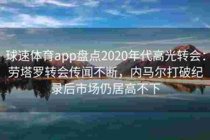 球速体育app盘点2020年代高光转会：劳塔罗转会传闻不断，内马尔打破纪录后市场仍居高不下