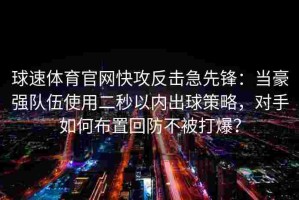 球速体育官网快攻反击急先锋：当豪强队伍使用二秒以内出球策略，对手如何布置回防不被打爆？