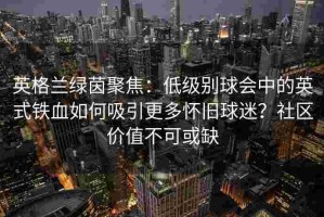 英格兰绿茵聚焦：低级别球会中的英式铁血如何吸引更多怀旧球迷？社区价值不可或缺
