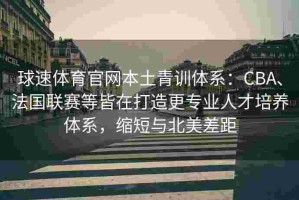 球速体育官网本土青训体系：CBA、法国联赛等皆在打造更专业人才培养体系，缩短与北美差距