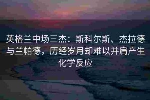 英格兰中场三杰：斯科尔斯、杰拉德与兰帕德，历经岁月却难以并肩产生化学反应