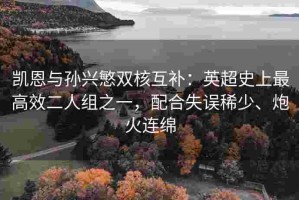凯恩与孙兴慜双核互补：英超史上最高效二人组之一，配合失误稀少、炮火连绵