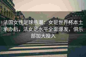 法国女性足球热潮：女足世界杯本土承办后，法女足水平全面爆发，俱乐部加大投入