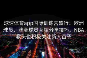 球速体育app国际训练营盛行：欧洲球员、澳洲球员互相分享技巧，NBA教头也积极关注新人苗子