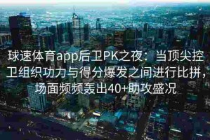 球速体育app后卫PK之夜：当顶尖控卫组织功力与得分爆发之间进行比拼，场面频频轰出40+助攻盛况