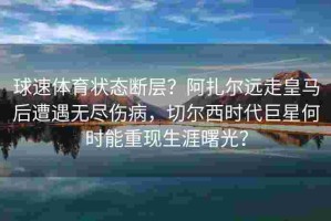 球速体育状态断层？阿扎尔远走皇马后遭遇无尽伤病，切尔西时代巨星何时能重现生涯曙光？